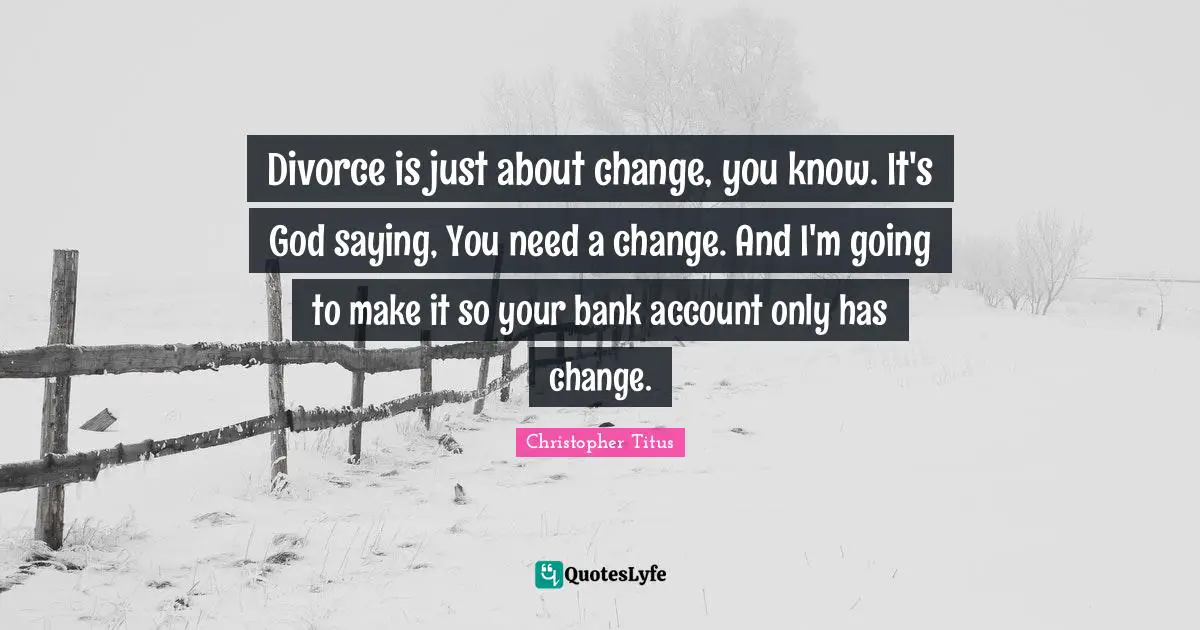 Divorce is just about change, you know. It's God saying, You need a change. And I'm going to make it so your bank account only has change.