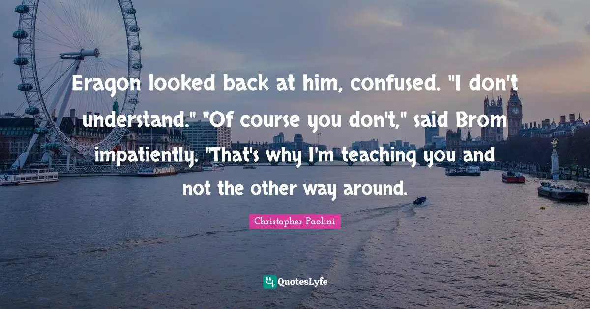 Christopher Paolini Quotes: "Eragon looked back at him, confused. "I don't understand." "Of course you don't," said Brom impatiently. "That's why I'm teaching you and not the other way around."