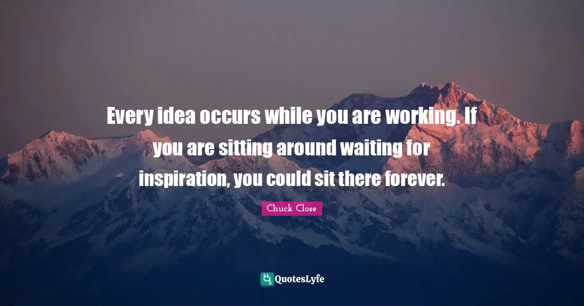 Every idea occurs while you are working. If you are sitting around waiting for inspiration, you could sit there forever.