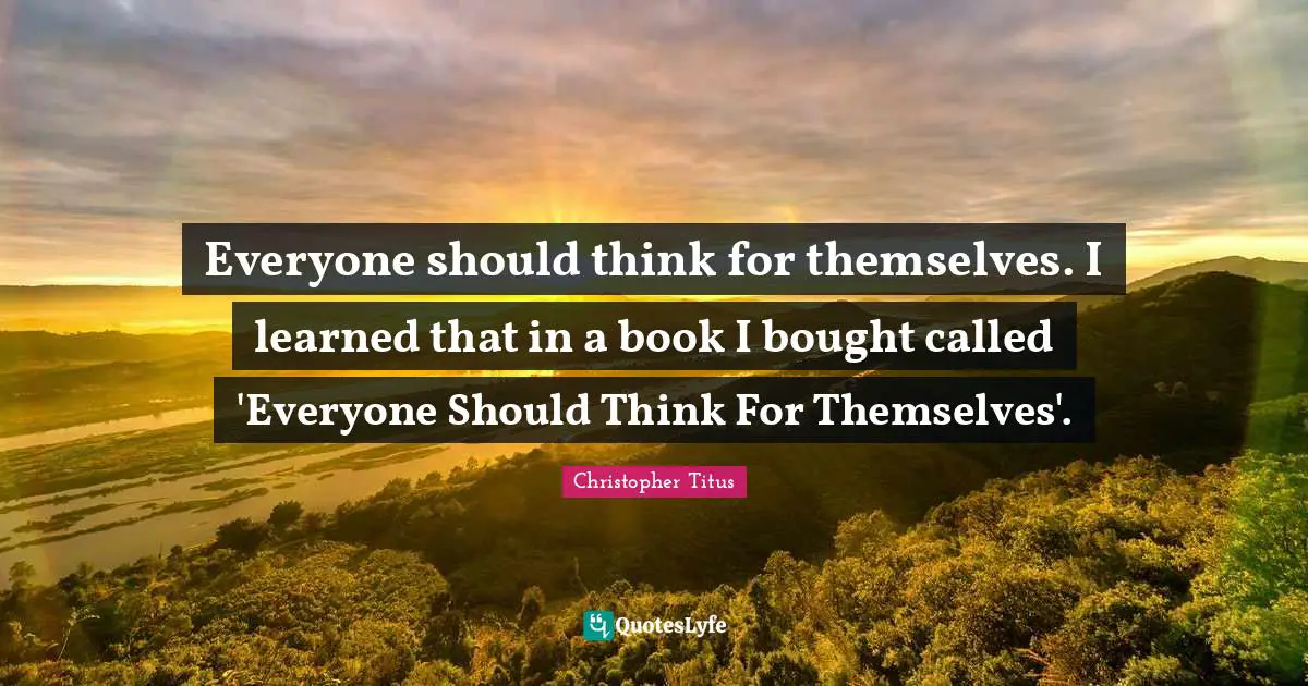 Everyone should think for themselves. I learned that in a book I bought called 'Everyone Should Think For Themselves'.