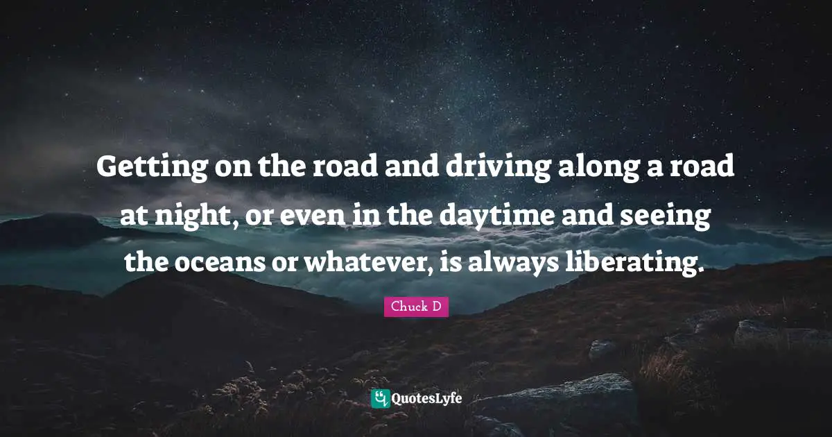 Getting on the road and driving along a road at night, or even in the daytime and seeing the oceans or whatever, is always liberating.