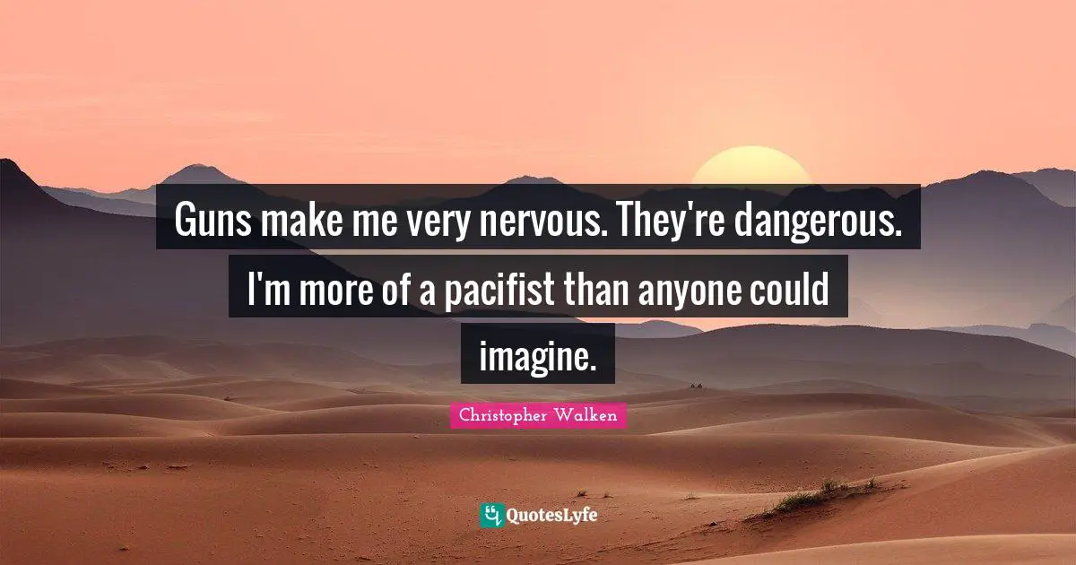 Guns make me very nervous. They're dangerous. I'm more of a pacifist than anyone could imagine.