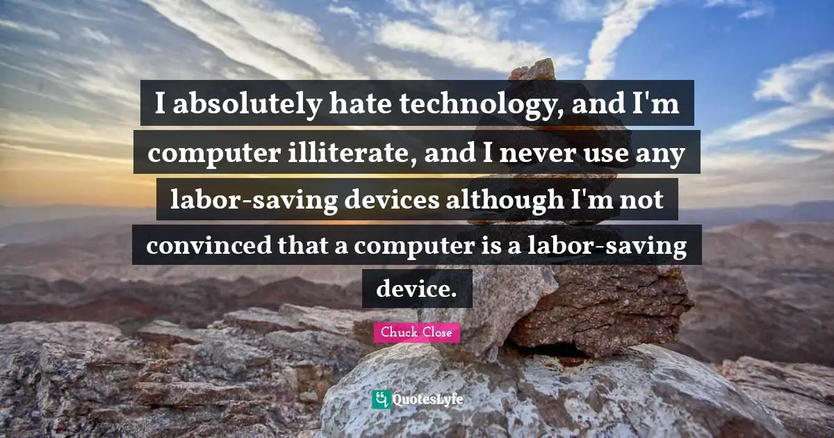 I absolutely hate technology, and I'm computer illiterate, and I never use any labor-saving devices although I'm not convinced that a computer is a labor-saving device.