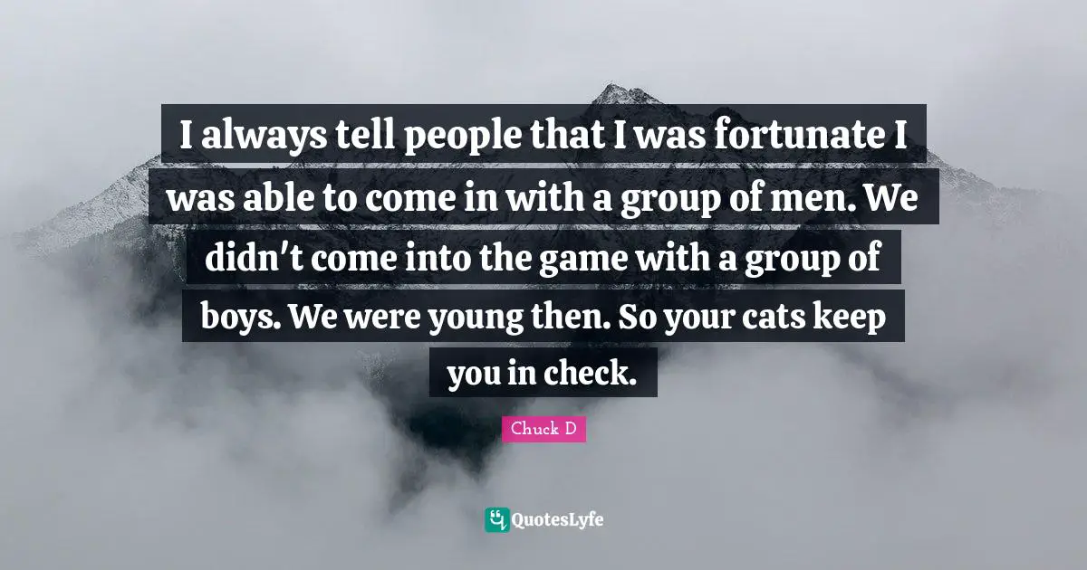 I always tell people that I was fortunate I was able to come in with a group of men. We didn't come into the game with a group of boys. We were young then. So your cats keep you in check.