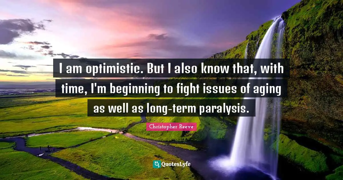 I am optimistic. But I also know that, with time, I'm beginning to fight issues of aging as well as long-term paralysis.