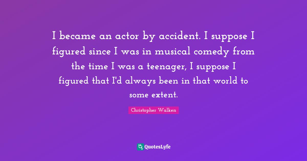 I became an actor by accident. I suppose I figured since I was in musical comedy from the time I was a teenager, I suppose I figured that I'd always been in that world to some extent.