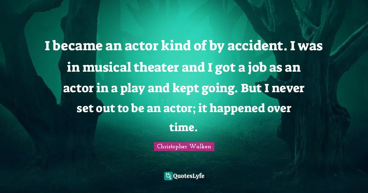 I became an actor kind of by accident. I was in musical theater and I got a job as an actor in a play and kept going. But I never set out to be an actor; it happened over time.