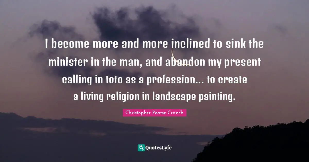 I become more and more inclined to sink the minister in the man, and abandon my present calling in toto as a profession... to create a living religion in landscape painting.