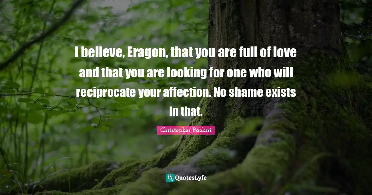 I believe, Eragon, that you are full of love and that you are looking for one who will reciprocate your affection. No shame exists in that.