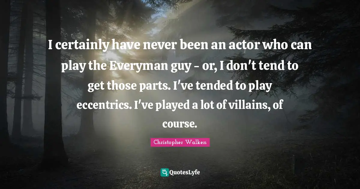I certainly have never been an actor who can play the Everyman guy - or, I don't tend to get those parts. I've tended to play eccentrics. I've played a lot of villains, of course.