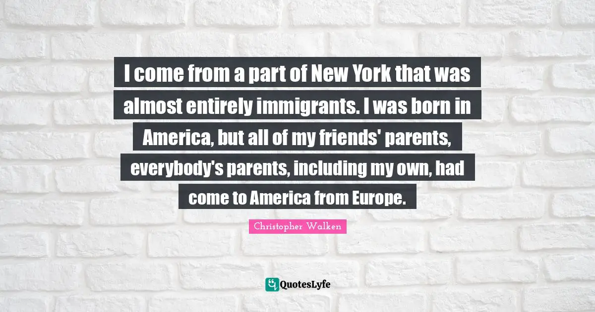 I come from a part of New York that was almost entirely immigrants. I was born in America, but all of my friends' parents, everybody's parents, including my own, had come to America from Europe.