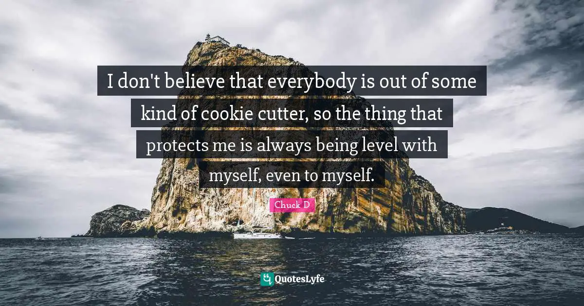 I don't believe that everybody is out of some kind of cookie cutter, so the thing that protects me is always being level with myself, even to myself.