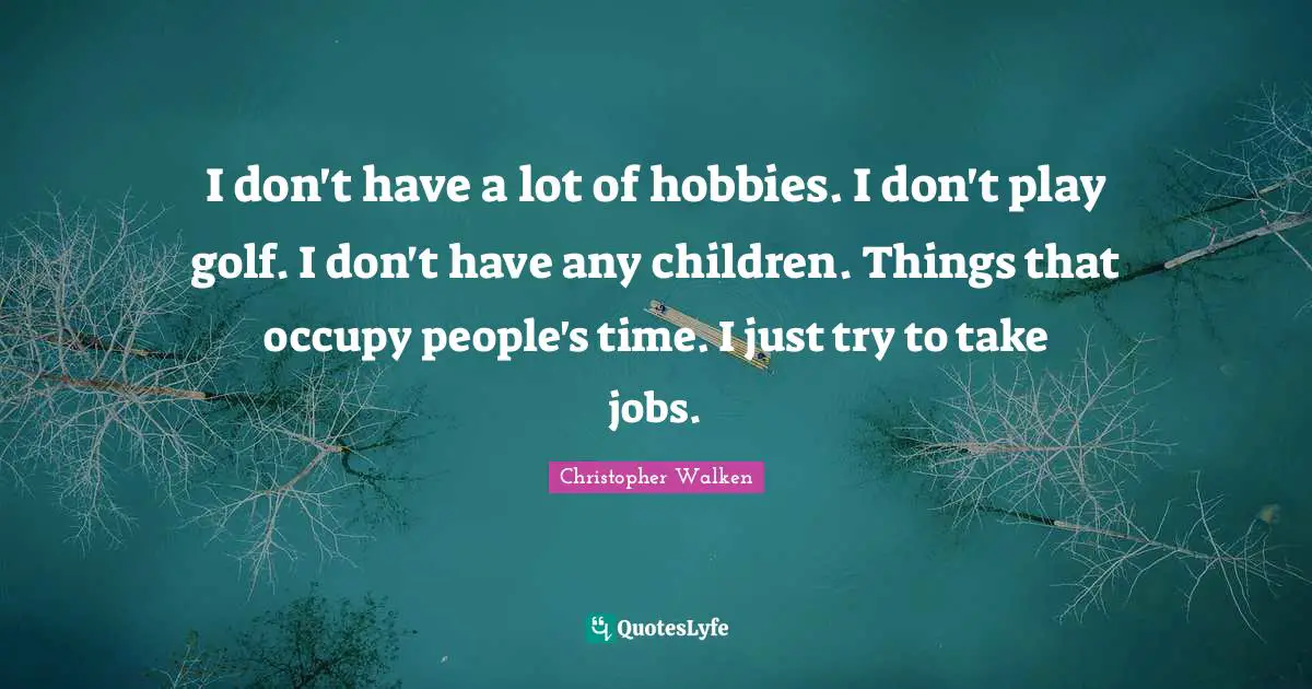 I don't have a lot of hobbies. I don't play golf. I don't have any children. Things that occupy people's time. I just try to take jobs.
