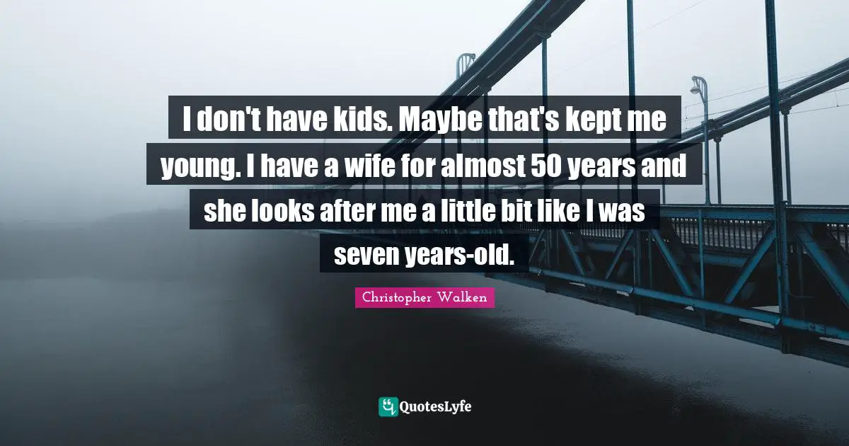 I don't have kids. Maybe that's kept me young. I have a wife for almost 50 years and she looks after me a little bit like I was seven years-old.