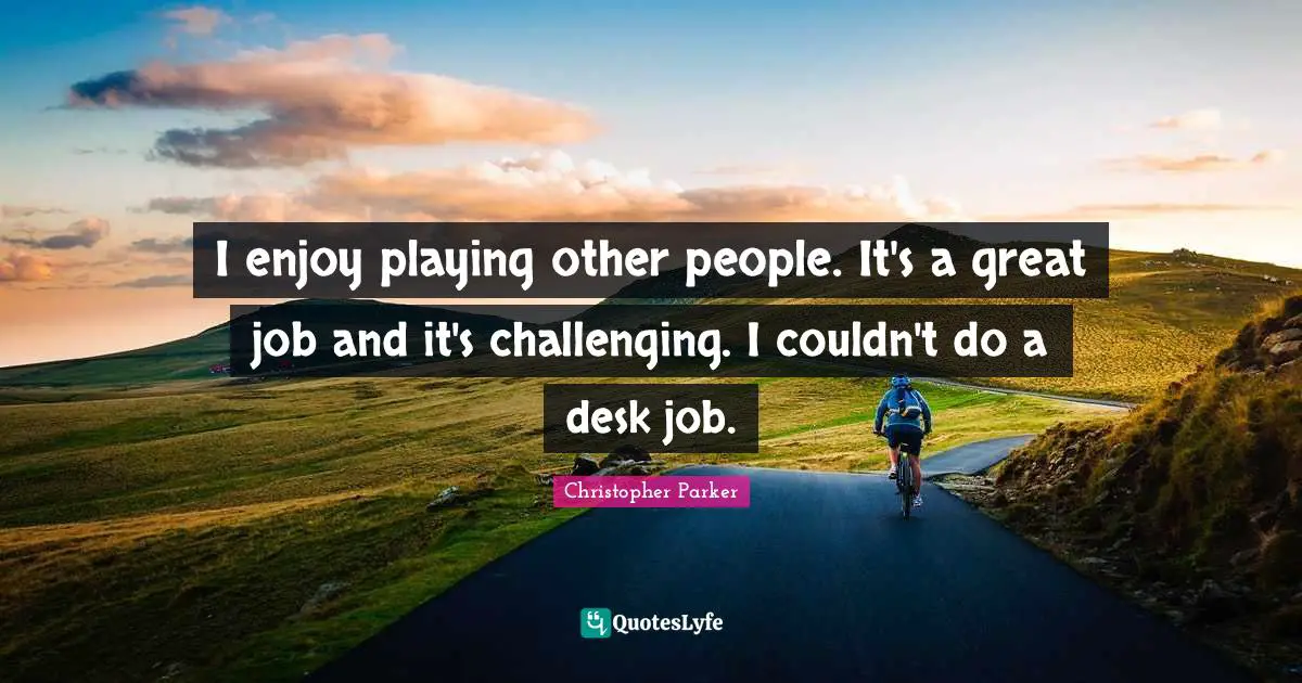 I enjoy playing other people. It's a great job and it's challenging. I couldn't do a desk job.