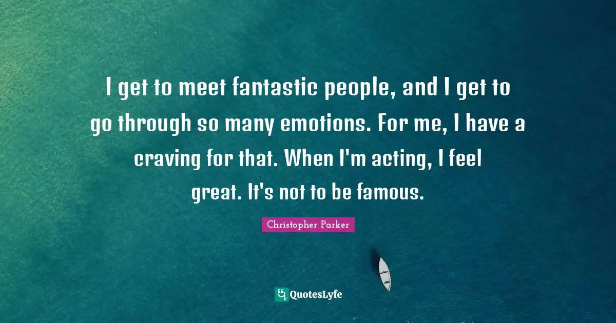 I get to meet fantastic people, and I get to go through so many emotions. For me, I have a craving for that. When I'm acting, I feel great. It's not to be famous.