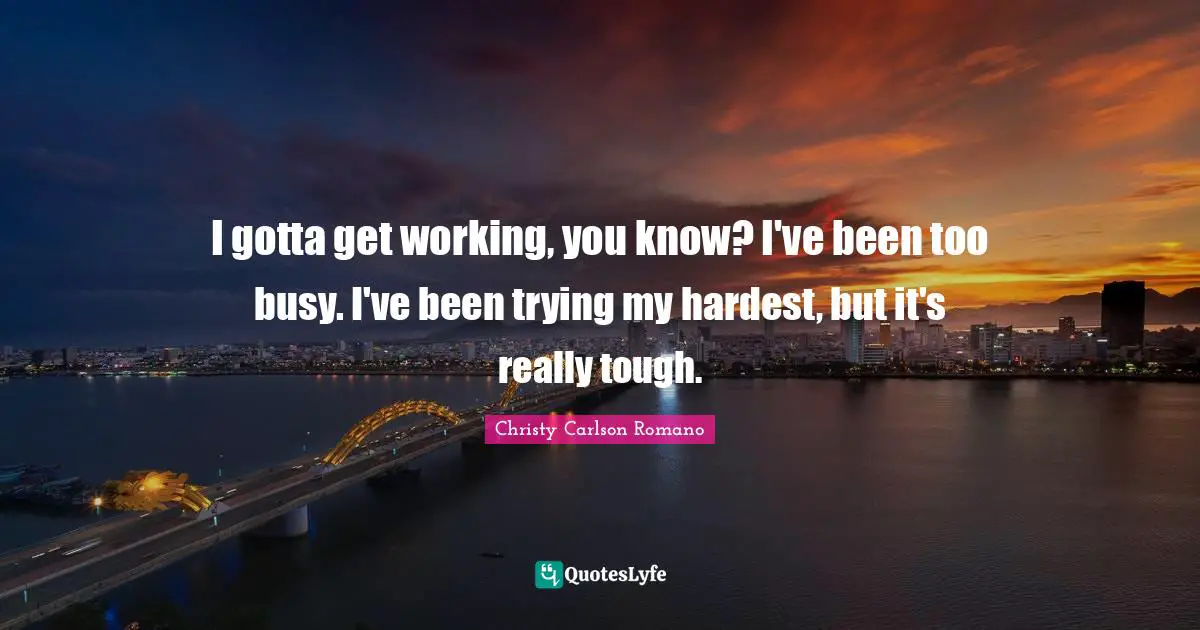 I gotta get working, you know? I've been too busy. I've been trying my hardest, but it's really tough.