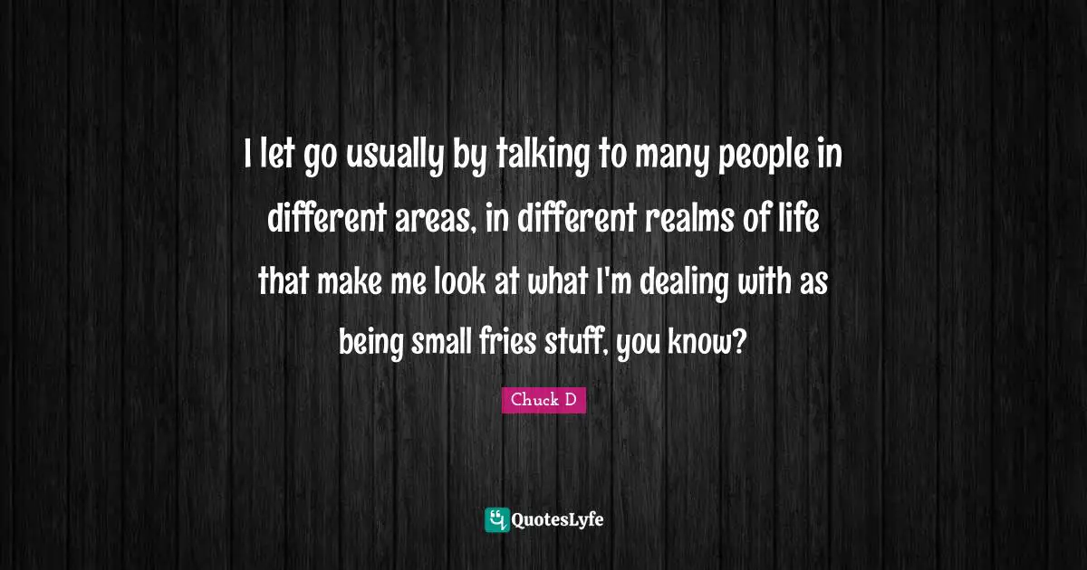 I let go usually by talking to many people in different areas, in different realms of life that make me look at what I'm dealing with as being small fries stuff, you know?