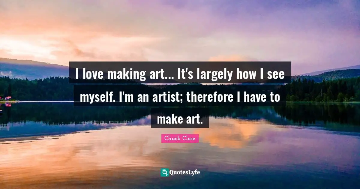 I love making art... It's largely how I see myself. I'm an artist; therefore I have to make art.