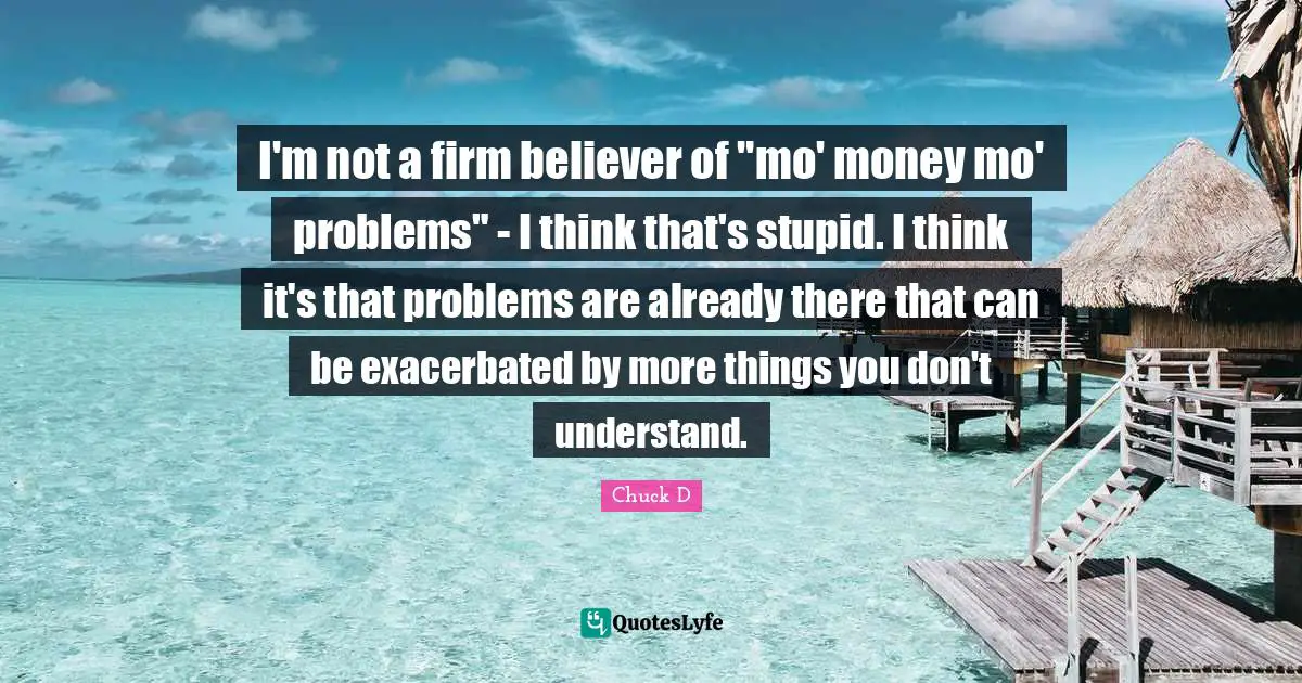 I'm not a firm believer of "mo' money mo' problems" - I think that's stupid. I think it's that problems are already there that can be exacerbated by more things you don't understand.