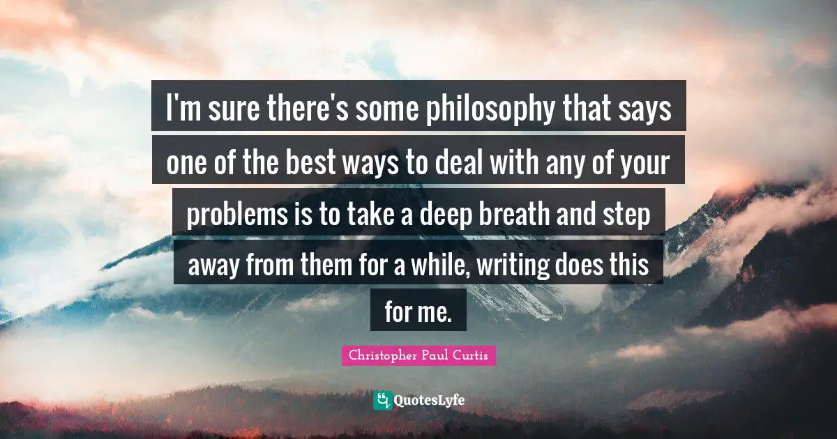 I'm sure there's some philosophy that says one of the best ways to deal with any of your problems is to take a deep breath and step away from them for a while, writing does this for me.