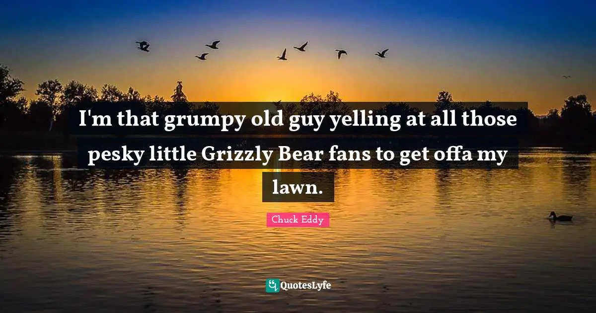 Grumpy Quotes: "I'm that grumpy old guy yelling at all those pesky little Grizzly Bear fans to get offa my lawn."