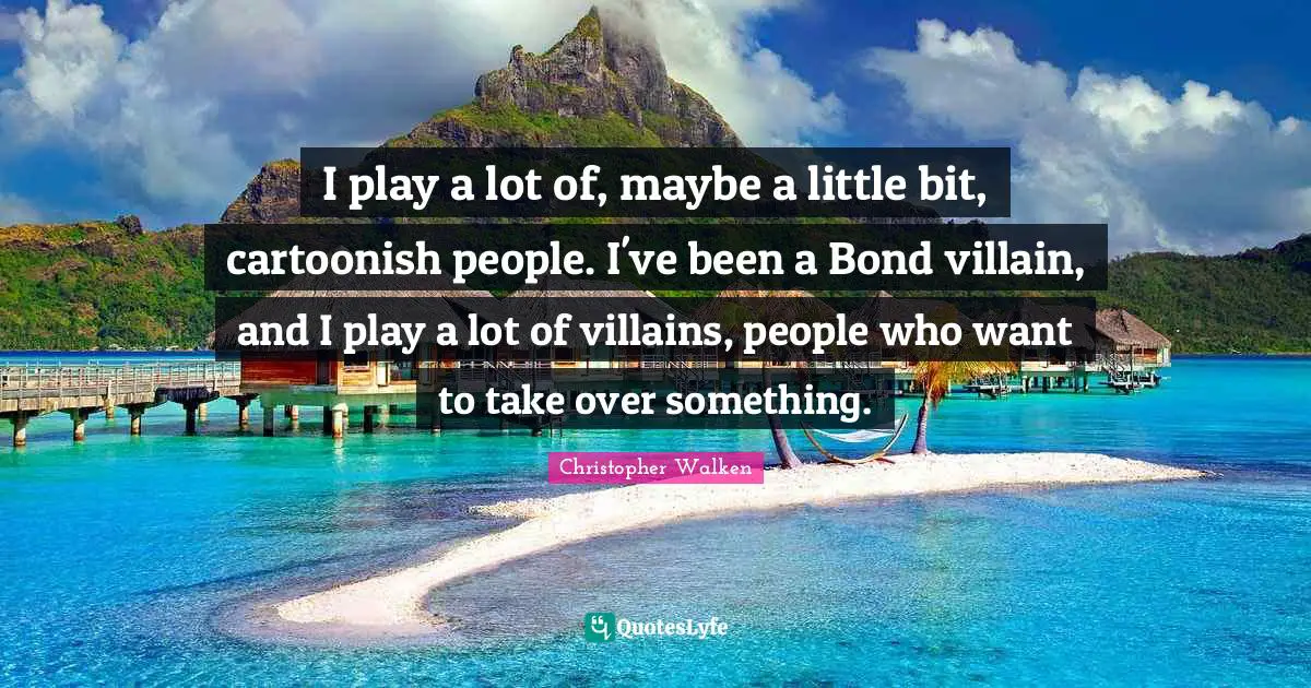 I play a lot of, maybe a little bit, cartoonish people. I've been a Bond villain, and I play a lot of villains, people who want to take over something.