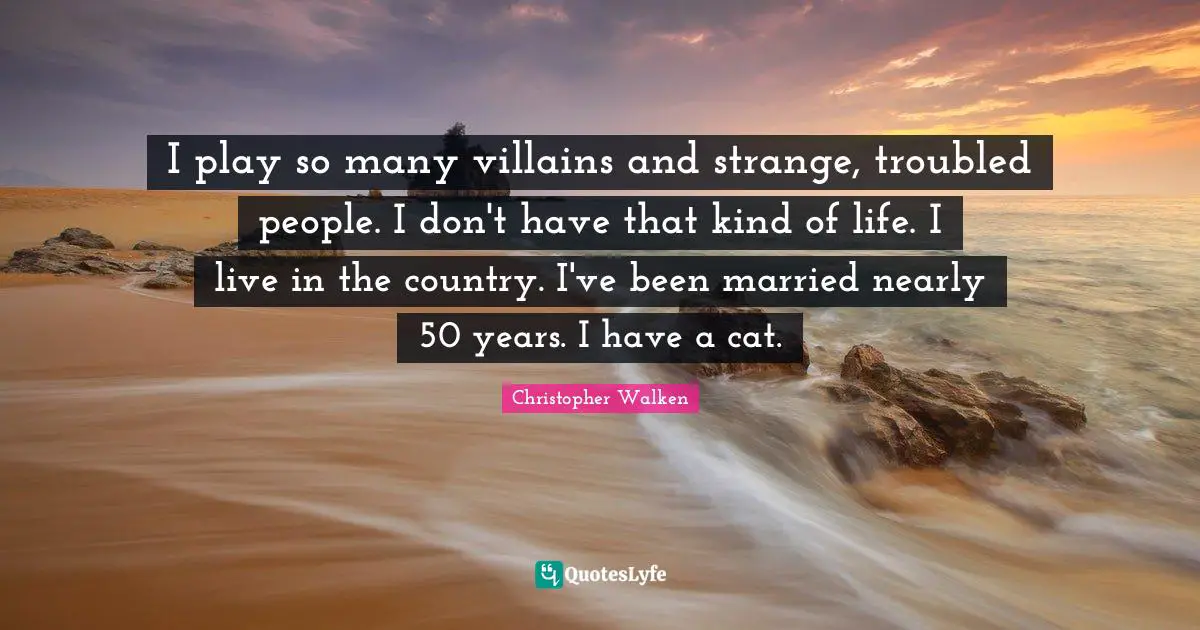 Christopher Walken Quotes: "I play so many villains and strange, troubled people. I don't have that kind of life. I live in the country. I've been married nearly 50 years. I have a cat."