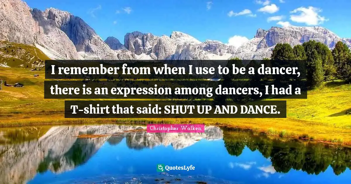 I remember from when I use to be a dancer, there is an expression among dancers, I had a T-shirt that said: SHUT UP AND DANCE.