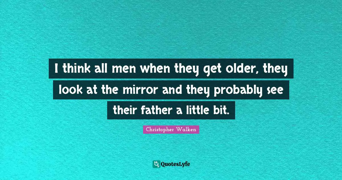 I think all men when they get older, they look at the mirror and they probably see their father a little bit.
