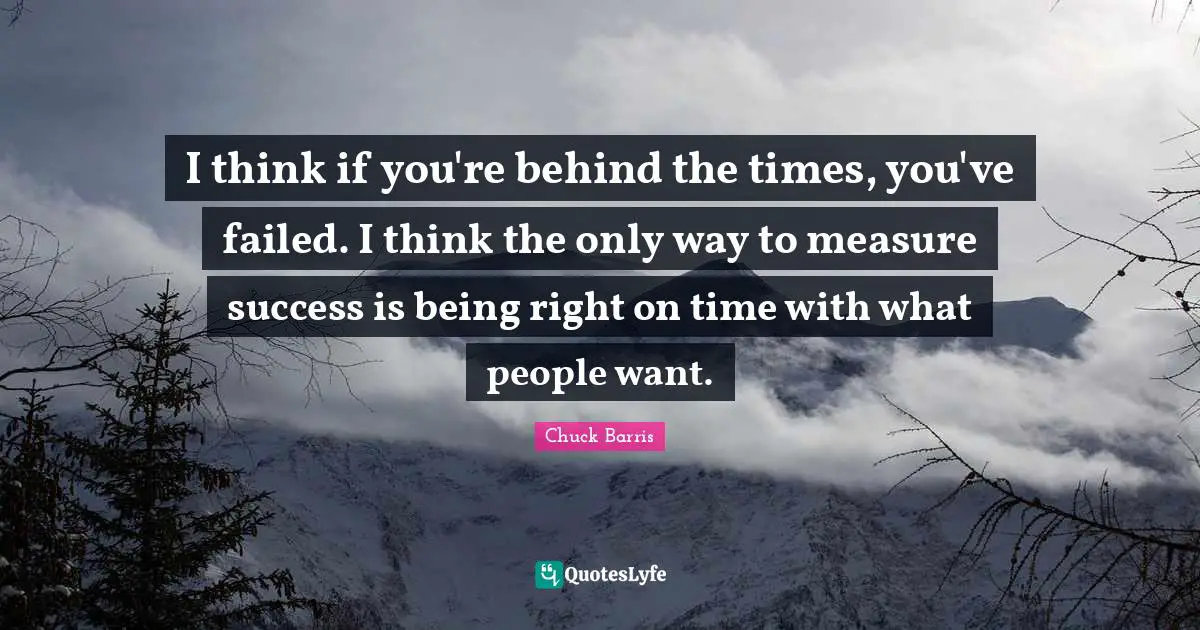 I think if you're behind the times, you've failed. I think the only way to measure success is being right on time with what people want.