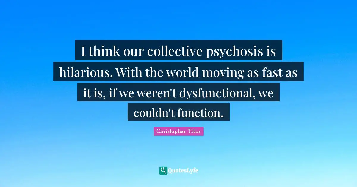 I think our collective psychosis is hilarious. With the world moving as fast as it is, if we weren't dysfunctional, we couldn't function.