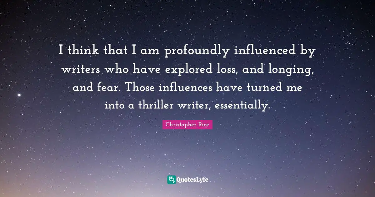 I think that I am profoundly influenced by writers who have explored loss, and longing, and fear. Those influences have turned me into a thriller writer, essentially.