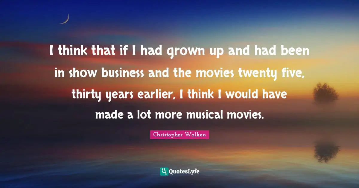 I think that if I had grown up and had been in show business and the movies twenty five, thirty years earlier, I think I would have made a lot more musical movies.