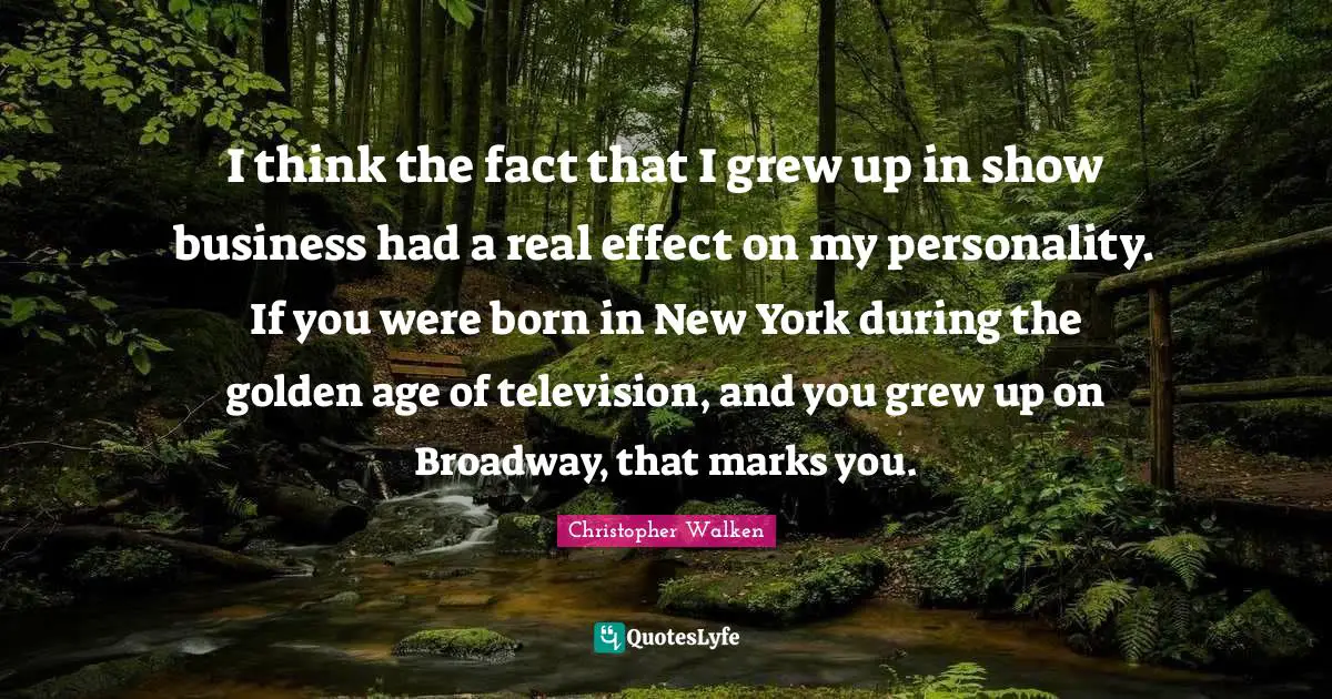 I think the fact that I grew up in show business had a real effect on my personality. If you were born in New York during the golden age of television, and you grew up on Broadway, that marks you.