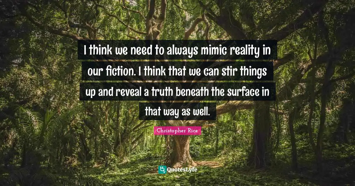 I think we need to always mimic reality in our fiction. I think that we can stir things up and reveal a truth beneath the surface in that way as well.
