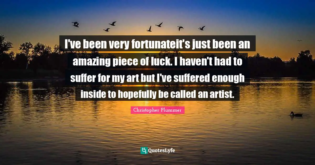 I've been very fortunateit's just been an amazing piece of luck. I haven't had to suffer for my art but I've suffered enough inside to hopefully be called an artist.