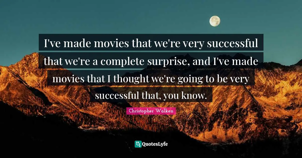 I've made movies that we're very successful that we're a complete surprise, and I've made movies that I thought we're going to be very successful that, you know.