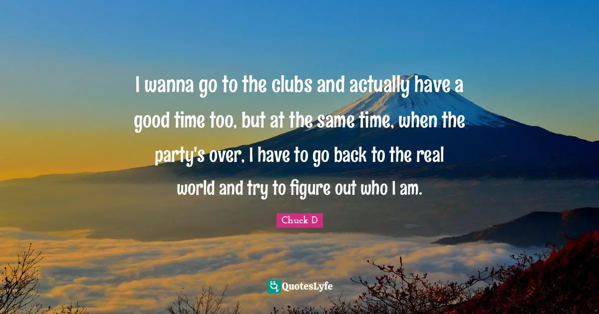 I wanna go to the clubs and actually have a good time too, but at the same time, when the party's over, I have to go back to the real world and try to figure out who I am.