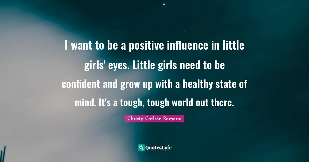 I want to be a positive influence in little girls' eyes. Little girls need to be confident and grow up with a healthy state of mind. It's a tough, tough world out there.