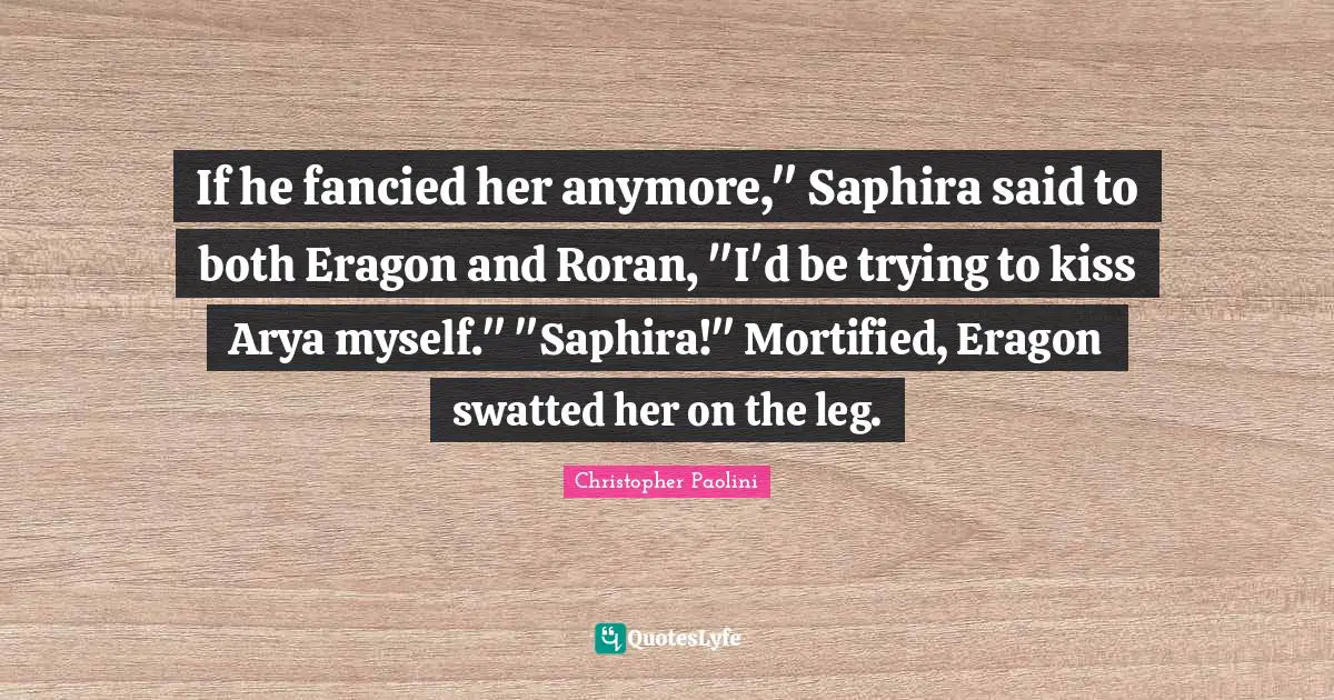 If he fancied her anymore," Saphira said to both Eragon and Roran, "I'd be trying to kiss Arya myself." "Saphira!" Mortified, Eragon swatted her on the leg.