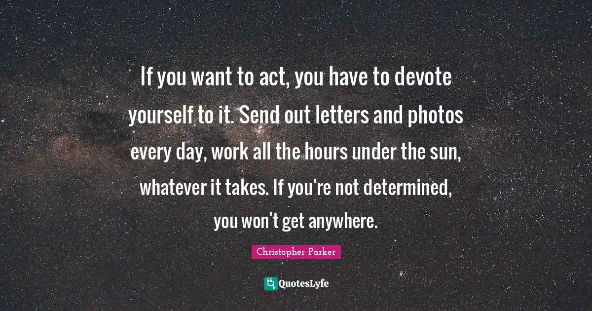 If you want to act, you have to devote yourself to it. Send out letters and photos every day, work all the hours under the sun, whatever it takes. If you're not determined, you won't get anywhere.