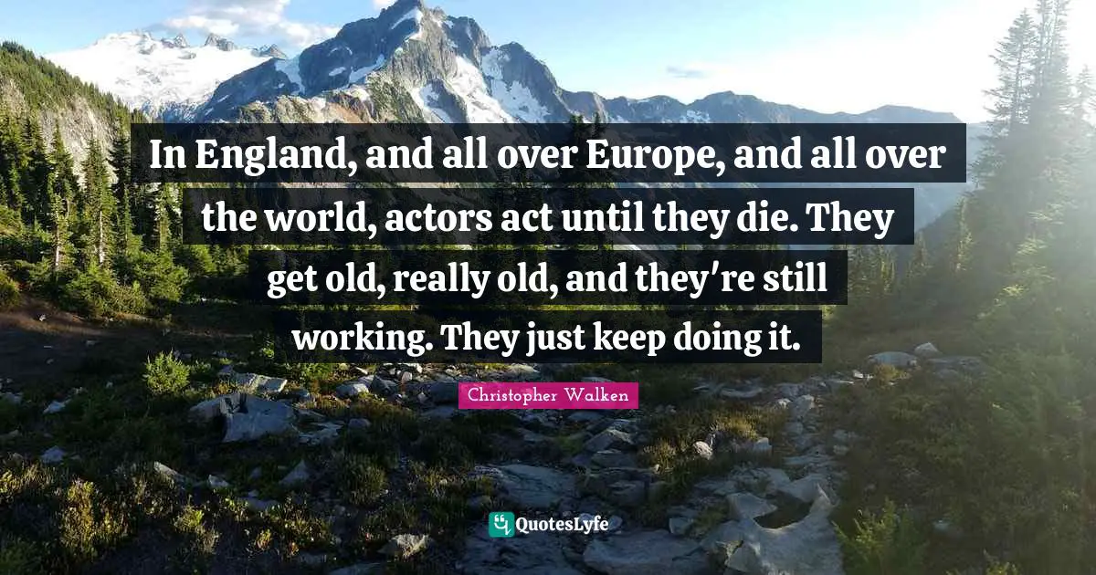 In England, and all over Europe, and all over the world, actors act until they die. They get old, really old, and they're still working. They just keep doing it.