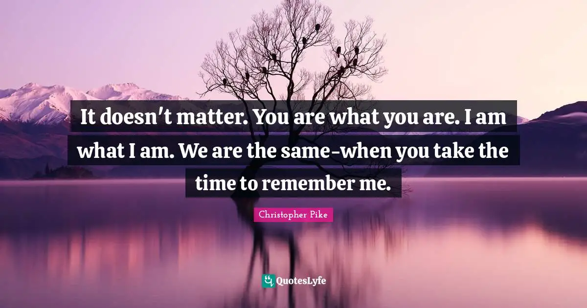 It doesn't matter. You are what you are. I am what I am. We are the same-when you take the time to remember me.