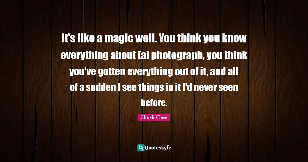 It's like a magic well. You think you know everything about [a] photograph, you think you've gotten everything out of it, and all of a sudden I see things in it I'd never seen before.