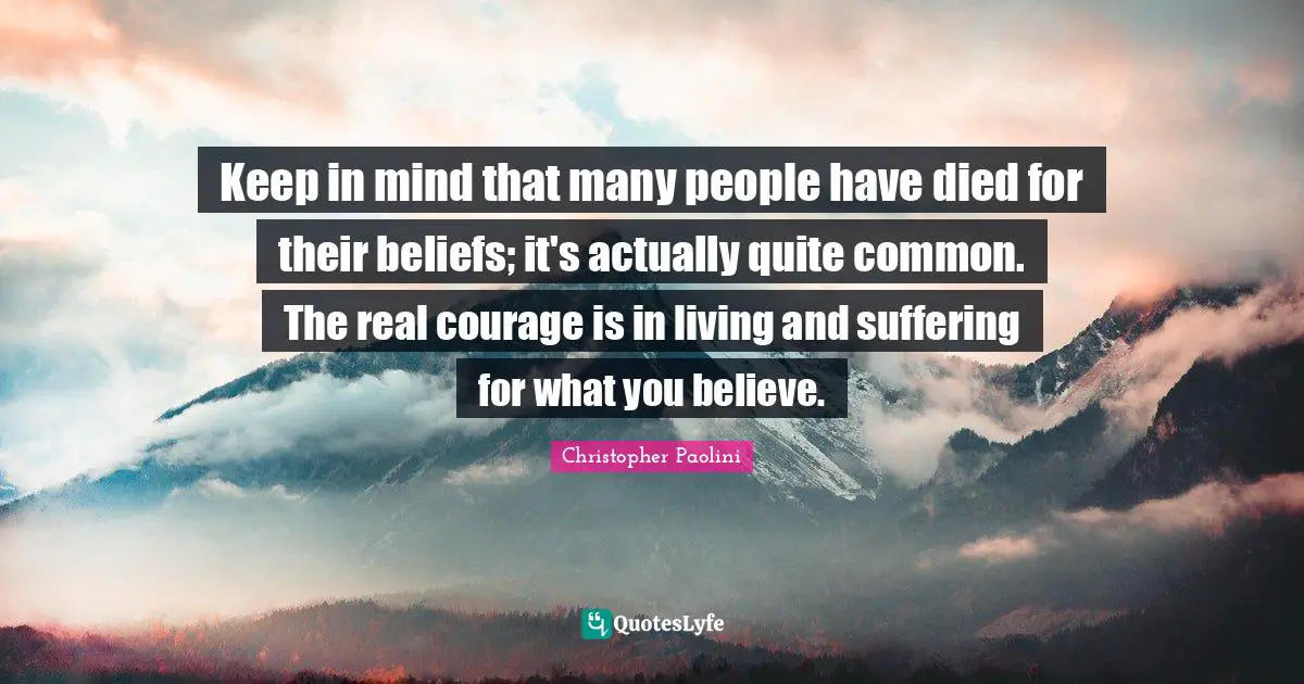 Keep in mind that many people have died for their beliefs; it's actually quite common. The real courage is in living and suffering for what you believe.