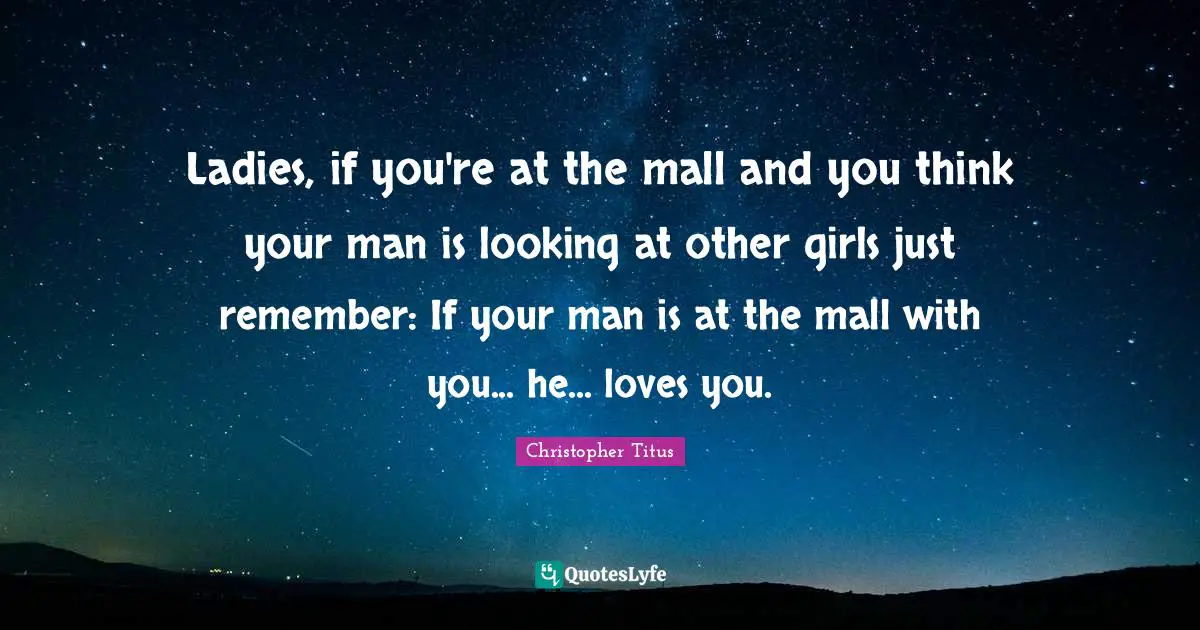 Ladies, if you're at the mall and you think your man is looking at other girls just remember: If your man is at the mall with you... he... loves you.