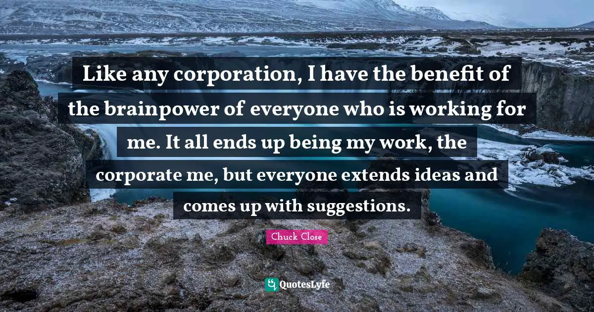 Like any corporation, I have the benefit of the brainpower of everyone who is working for me. It all ends up being my work, the corporate me, but everyone extends ideas and comes up with suggestions.