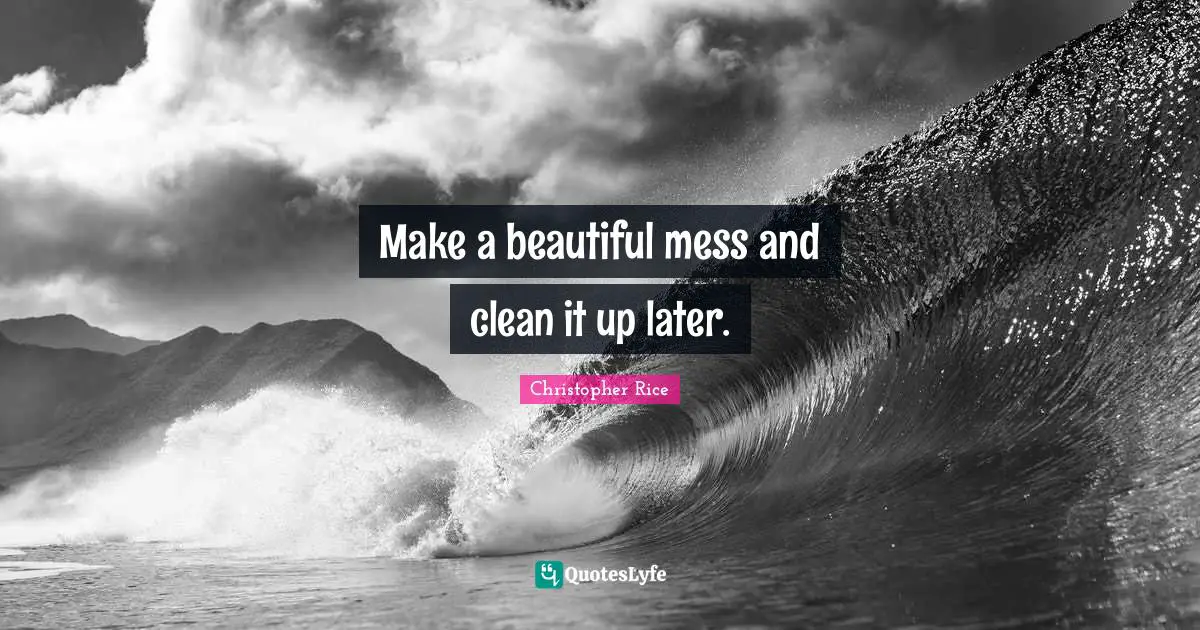 Make a beautiful mess and clean it up later.