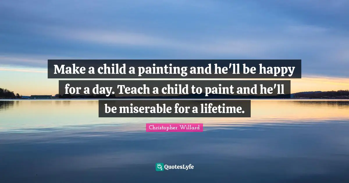 Make a child a painting and he'll be happy for a day. Teach a child to paint and he'll be miserable for a lifetime.
